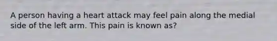 A person having a heart attack may feel pain along the medial side of the left arm. This pain is known as?