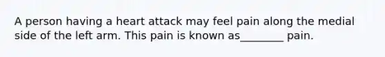 A person having a heart attack may feel pain along the medial side of the left arm. This pain is known as________ pain.