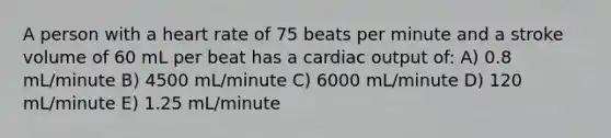 A person with a heart rate of 75 beats per minute and a stroke volume of 60 mL per beat has a cardiac output of: A) 0.8 mL/minute B) 4500 mL/minute C) 6000 mL/minute D) 120 mL/minute E) 1.25 mL/minute