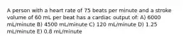 A person with a heart rate of 75 beats per minute and a stroke volume of 60 mL per beat has a cardiac output of: A) 6000 mL/minute B) 4500 mL/minute C) 120 mL/minute D) 1.25 mL/minute E) 0.8 mL/minute