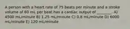 A person with a heart rate of 75 beats per minute and a stroke volume of 60 mL per beat has a cardiac output of ________. A) 4500 mL/minute B) 1.25 mL/minute C) 0.8 mL/minute D) 6000 mL/minute E) 120 mL/minute