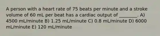 A person with a heart rate of 75 beats per minute and a stroke volume of 60 mL per beat has a <a href='https://www.questionai.com/knowledge/kyxUJGvw35-cardiac-output' class='anchor-knowledge'>cardiac output</a> of ________. A) 4500 mL/minute B) 1.25 mL/minute C) 0.8 mL/minute D) 6000 mL/minute E) 120 mL/minute