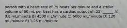 person with a heart rate of 75 beats per minute and a stroke volume of 60 mL per beat has a cardiac output of: 22) ______ A) 0.8 mL/minute B) 4500 mL/minute C) 6000 mL/minute D) 120 mL/minute E) 1.25 mL/minute