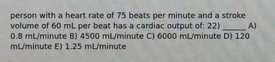 person with a heart rate of 75 beats per minute and a stroke volume of 60 mL per beat has a cardiac output of: 22) ______ A) 0.8 mL/minute B) 4500 mL/minute C) 6000 mL/minute D) 120 mL/minute E) 1.25 mL/minute