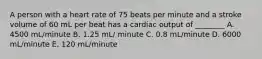 A person with a heart rate of 75 beats per minute and a stroke volume of 60 mL per beat has a cardiac output of ________ A. 4500 mL/minute B. 1.25 mL/ minute C. 0.8 mL/minute D. 6000 mL/minute E. 120 mL/minute