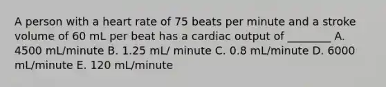 A person with a heart rate of 75 beats per minute and a stroke volume of 60 mL per beat has a cardiac output of ________ A. 4500 mL/minute B. 1.25 mL/ minute C. 0.8 mL/minute D. 6000 mL/minute E. 120 mL/minute