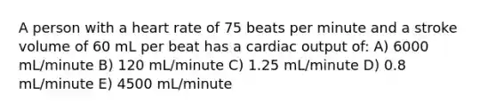 A person with a heart rate of 75 beats per minute and a stroke volume of 60 mL per beat has a cardiac output of: A) 6000 mL/minute B) 120 mL/minute C) 1.25 mL/minute D) 0.8 mL/minute E) 4500 mL/minute