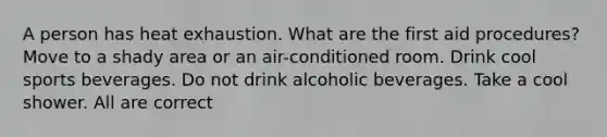 A person has heat exhaustion. What are the first aid procedures? Move to a shady area or an air-conditioned room. Drink cool sports beverages. Do not drink alcoholic beverages. Take a cool shower. All are correct