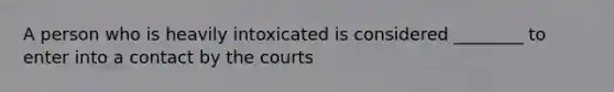 A person who is heavily intoxicated is considered ________ to enter into a contact by the courts