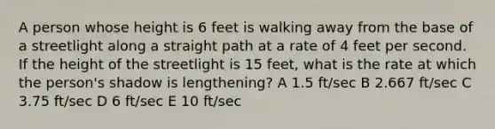 A person whose height is 6 feet is walking away from the base of a streetlight along a straight path at a rate of 4 feet per second. If the height of the streetlight is 15 feet, what is the rate at which the person's shadow is lengthening? A 1.5 ft/sec B 2.667 ft/sec C 3.75 ft/sec D 6 ft/sec E 10 ft/sec