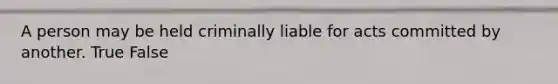 A person may be held criminally liable for acts committed by another. True False