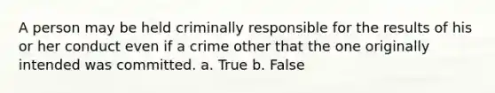 A person may be held criminally responsible for the results of his or her conduct even if a crime other that the one originally intended was committed. a. True b. False