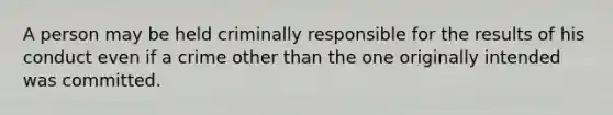 A person may be held criminally responsible for the results of his conduct even if a crime other than the one originally intended was committed.