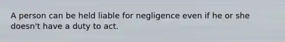 A person can be held liable for negligence even if he or she doesn't have a duty to act.