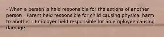 - When a person is held responsible for the actions of another person - Parent held responsible for child causing physical harm to another - Employer held responsible for an employee causing damage