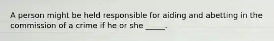 A person might be held responsible for aiding and abetting in the commission of a crime if he or she _____.