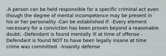 -A person can be held responsible for a specific criminal act even though the degree of mental incompetence may be present in his or her personality -Can be established if: -Every element necessary for a conviction has been proven beyond a reasonable doubt; -Defendant is found mentally ill at time of offense -Defendant is found NOT to have been legally insane at time crime was committed. -Insanity defense