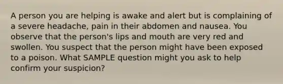 A person you are helping is awake and alert but is complaining of a severe headache, pain in their abdomen and nausea. You observe that the person's lips and mouth are very red and swollen. You suspect that the person might have been exposed to a poison. What SAMPLE question might you ask to help confirm your suspicion?