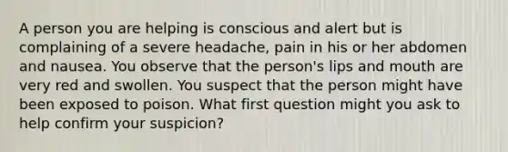 A person you are helping is conscious and alert but is complaining of a severe headache, pain in his or her abdomen and nausea. You observe that the person's lips and mouth are very red and swollen. You suspect that the person might have been exposed to poison. What first question might you ask to help confirm your suspicion?