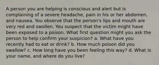 A person you are helping is conscious and alert but is complaining of a severe headache, pain in his or her abdomen, and nausea. You observe that the person's lips and mouth are very red and swollen. You suspect that the victim might have been exposed to a poison. What first question might you ask the person to help confirm your suspicion? a. What have you recently had to eat or drink? b. How much poison did you swallow? c. How long have you been feeling this way? d. What is your name, and where do you live?