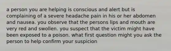 a person you are helping is conscious and alert but is complaining of a severe headache pain in his or her abdomen and nausea. you observe that the persons lips and mouth are very red and swollen. you suspect that the victim might have been exposed to a poison. what first question might you ask the person to help confirm your suspicion