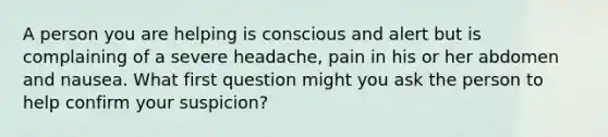 A person you are helping is conscious and alert but is complaining of a severe headache, pain in his or her abdomen and nausea. What first question might you ask the person to help confirm your suspicion?