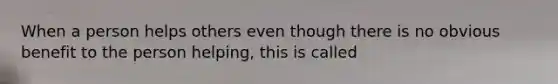 When a person helps others even though there is no obvious benefit to the person helping, this is called
