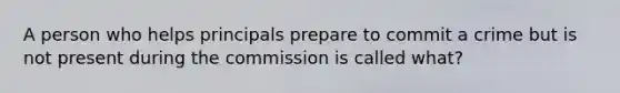 A person who helps principals prepare to commit a crime but is not present during the commission is called what?