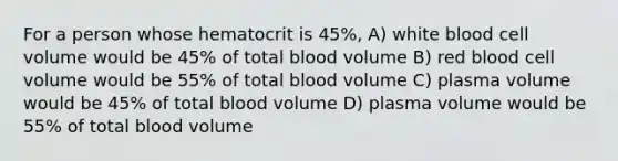 For a person whose hematocrit is 45%, A) white blood cell volume would be 45% of total blood volume B) red blood cell volume would be 55% of total blood volume C) plasma volume would be 45% of total blood volume D) plasma volume would be 55% of total blood volume