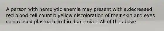 A person with hemolytic anemia may present with a.decreased red blood cell count b.yellow discoloration of their skin and eyes c.increased plasma bilirubin d.anemia e.All of the above