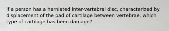 if a person has a herniated inter-vertebral disc, characterized by displacement of the pad of cartilage between vertebrae, which type of cartilage has been damage?