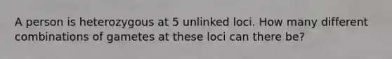 A person is heterozygous at 5 unlinked loci. How many different combinations of gametes at these loci can there be?