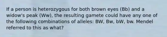 If a person is heterozygous for both brown eyes (Bb) and a widow's peak (Ww), the resulting gamete could have any one of the following combinations of alleles: BW, Bw, bW, bw. Mendel referred to this as what?