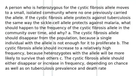 A person who is heterozygous for the cystic fibrosis allele moves to a small, isolated community where no one previously carried the allele. If the cystic fibrosis allele protects against tuberculosis the same way the sickle-cell allele protects against malaria, what should happen to the frequency of the cystic fibrosis allele in the community over time, and why? a. The cystic fibrosis allele should disappear from the population, because a single individual with the allele is not enough for it to proliferate b. The cystic fibrosis allele should increase to a relatively high frequency, because heterozygotes with the allele will be more likely to survive than others c. The cystic fibrosis allele should either disappear or increase in frequency, depending on chance as well as on tuberculosis prevalence and death rate