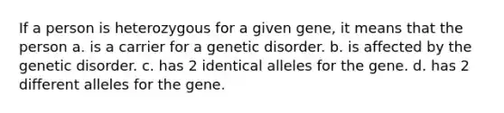 If a person is heterozygous for a given gene, it means that the person a. is a carrier for a genetic disorder. b. is affected by the genetic disorder. c. has 2 identical alleles for the gene. d. has 2 different alleles for the gene.