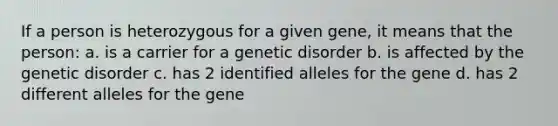 If a person is heterozygous for a given gene, it means that the person: a. is a carrier for a genetic disorder b. is affected by the genetic disorder c. has 2 identified alleles for the gene d. has 2 different alleles for the gene