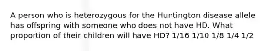 A person who is heterozygous for the Huntington disease allele has offspring with someone who does not have HD. What proportion of their children will have HD? 1/16 1/10 1/8 1/4 1/2