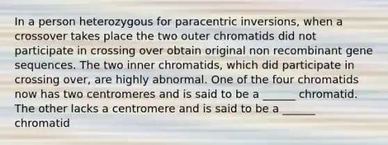 In a person heterozygous for paracentric inversions, when a crossover takes place the two outer chromatids did not participate in crossing over obtain original non recombinant gene sequences. The two inner chromatids, which did participate in crossing over, are highly abnormal. One of the four chromatids now has two centromeres and is said to be a ______ chromatid. The other lacks a centromere and is said to be a ______ chromatid