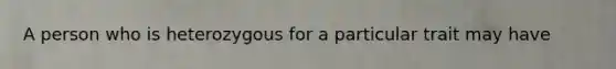 A person who is heterozygous for a particular trait may have