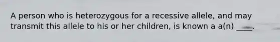 A person who is heterozygous for a recessive allele, and may transmit this allele to his or her children, is known a a(n) ____.