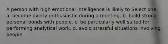 A person with high emotional intelligence is likely to Select one: a. become overly enthusiastic during a meeting. b. build strong personal bonds with people. c. be particularly well suited for performing analytical work. d. avoid stressful situations involving people