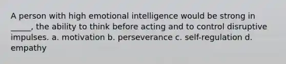 A person with high emotional intelligence would be strong in _____, the ability to think before acting and to control disruptive impulses. a. motivation b. perseverance c. self-regulation d. empathy