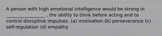 A person with high emotional intelligence would be strong in _________________ , the ability to think before acting and to control disruptive impulses. (a) motivation (b) perseverance (c) self-regulation (d) empathy