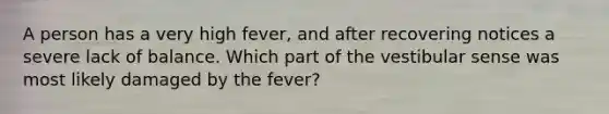 A person has a very high fever, and after recovering notices a severe lack of balance. Which part of the vestibular sense was most likely damaged by the fever?