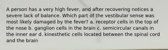 A person has a very high fever, and after recovering notices a severe lack of balance. Which part of the vestibular sense was most likely damaged by the fever? a. receptor cells in the top of the nose b. ganglion cells in the brain c. semicircular canals in the inner ear d. kinesthetic cells located between the spinal cord and the brain