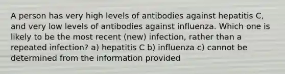 A person has very high levels of antibodies against hepatitis C, and very low levels of antibodies against influenza. Which one is likely to be the most recent (new) infection, rather than a repeated infection? a) hepatitis C b) influenza c) cannot be determined from the information provided