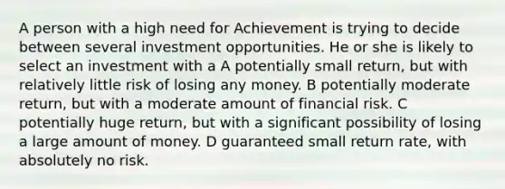 A person with a high need for Achievement is trying to decide between several investment opportunities. He or she is likely to select an investment with a A potentially small return, but with relatively little risk of losing any money. B potentially moderate return, but with a moderate amount of financial risk. C potentially huge return, but with a significant possibility of losing a large amount of money. D guaranteed small return rate, with absolutely no risk.