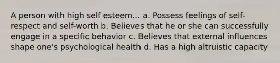 A person with high self esteem... a. Possess feelings of self-respect and self-worth b. Believes that he or she can successfully engage in a specific behavior c. Believes that external influences shape one's psychological health d. Has a high altruistic capacity