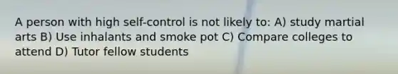 A person with high self-control is not likely to: A) study martial arts B) Use inhalants and smoke pot C) Compare colleges to attend D) Tutor fellow students