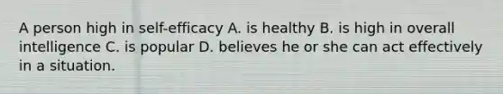 A person high in self-efficacy A. is healthy B. is high in overall intelligence C. is popular D. believes he or she can act effectively in a situation.